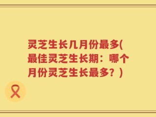 灵芝生长几月份最多(最佳灵芝生长期：哪个月份灵芝生长最多？)