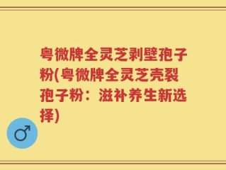 粤微牌全灵芝剥壁孢子粉(粤微牌全灵芝壳裂孢子粉：滋补养生新选择)