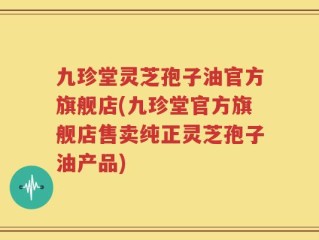 九珍堂灵芝孢子油官方旗舰店(九珍堂官方旗舰店售卖纯正灵芝孢子油产品)