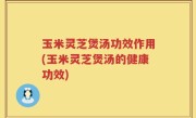 玉米灵芝煲汤功效作用(玉米灵芝煲汤的健康功效)