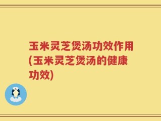 玉米灵芝煲汤功效作用(玉米灵芝煲汤的健康功效)
