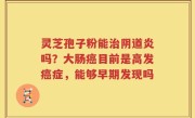 灵芝孢子粉能治阴道炎吗？大肠癌目前是高发癌症，能够早期发现吗
