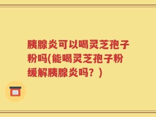 胰腺炎可以喝灵芝孢子粉吗(能喝灵芝孢子粉缓解胰腺炎吗？)