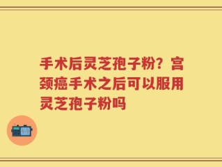 手术后灵芝孢子粉？宫颈癌手术之后可以服用灵芝孢子粉吗