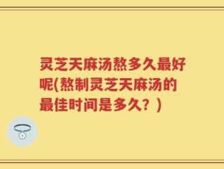 灵芝天麻汤熬多久最好呢(熬制灵芝天麻汤的最佳时间是多久？)