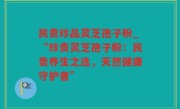 民贵珍品灵芝孢子粉_“珍贵灵芝孢子粉：民贵养生之选，天然健康守护者”