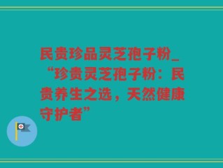 民贵珍品灵芝孢子粉_“珍贵灵芝孢子粉：民贵养生之选，天然健康守护者”
