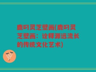 鹿叼灵芝壁画(鹿叼灵芝壁画：诠释源远流长的传统文化艺术)