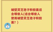 破壁灵芝孢子粉胶囊适合哪些人(适合哪些人使用破壁灵芝孢子粉胶囊？)