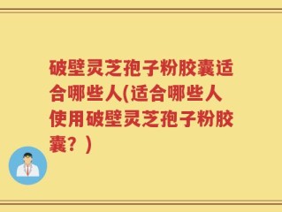 破壁灵芝孢子粉胶囊适合哪些人(适合哪些人使用破壁灵芝孢子粉胶囊？)