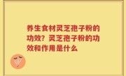 养生食材灵芝孢子粉的功效？灵芝孢子粉的功效和作用是什么