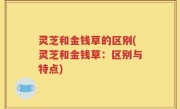 灵芝和金钱草的区别(灵芝和金钱草：区别与特点)