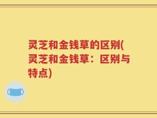 灵芝和金钱草的区别(灵芝和金钱草：区别与特点)