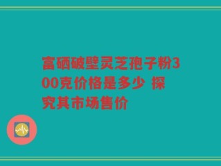 富硒破壁灵芝孢子粉300克价格是多少 探究其市场售价