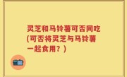 灵芝和马铃薯可否同吃(可否将灵芝与马铃薯一起食用？)