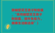御破壁灵芝孢子粉胶囊_“高效破壁灵芝孢子粉胶囊，提升免疫力，健康生活新选择”)
