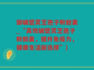 御破壁灵芝孢子粉胶囊_“高效破壁灵芝孢子粉胶囊，提升免疫力，健康生活新选择”)
