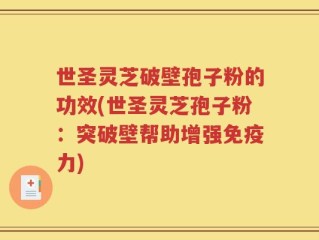 世圣灵芝破壁孢子粉的功效(世圣灵芝孢子粉：突破壁帮助增强免疫力)