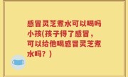 感冒灵芝煮水可以喝吗小孩(孩子得了感冒，可以给他喝感冒灵芝煮水吗？)