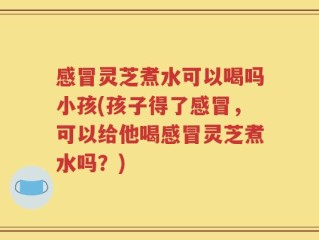 感冒灵芝煮水可以喝吗小孩(孩子得了感冒，可以给他喝感冒灵芝煮水吗？)