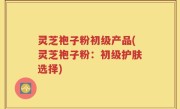 灵芝袍子粉初级产品(灵芝袍子粉：初级护肤选择)