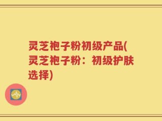 灵芝袍子粉初级产品(灵芝袍子粉：初级护肤选择)