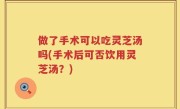 做了手术可以吃灵芝汤吗(手术后可否饮用灵芝汤？)