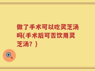 做了手术可以吃灵芝汤吗(手术后可否饮用灵芝汤？)