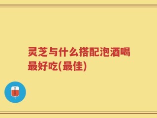 灵芝与什么搭配泡酒喝最好吃(最佳)