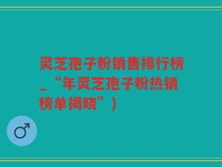灵芝孢子粉销售排行榜_“年灵芝孢子粉热销榜单揭晓”)