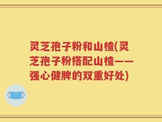 灵芝孢子粉和山楂(灵芝孢子粉搭配山楂——强心健脾的双重好处)