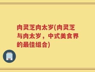 肉灵芝肉太岁(肉灵芝与肉太岁，中式美食界的最佳组合)
