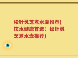 松针灵芝煮水壶推荐(饮水健康首选：松针灵芝煮水壶推荐)