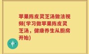 苹果陈皮灵芝汤做法视频(学习做苹果陈皮灵芝汤，健康养生从厨房开始)