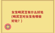 女生喝灵芝有什么好处(喝灵芝对女生有哪些好处？)