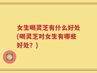 女生喝灵芝有什么好处(喝灵芝对女生有哪些好处？)