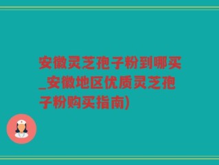 安徽灵芝孢子粉到哪买_安徽地区优质灵芝孢子粉购买指南)