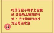 吃灵芝孢子粉早上空腹好,还是晚上睡觉前吃好 ？孢子粉用开水冲泡还是温水泡