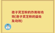 孢子灵芝粉的作用和功效(孢子灵芝粉的益处及功效)