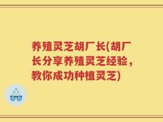 养殖灵芝胡厂长(胡厂长分享养殖灵芝经验，教你成功种植灵芝)