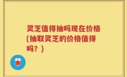 灵芝值得抽吗现在价格(抽取灵芝的价格值得吗？)