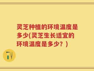 灵芝种植的环境温度是多少(灵芝生长适宜的环境温度是多少？)