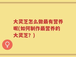 大灵芝怎么做最有营养呢(如何制作最营养的大灵芝？)