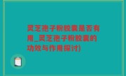 灵芝孢子粉胶囊是否有用_灵芝孢子粉胶囊的功效与作用探讨)