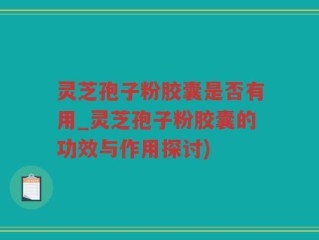 灵芝孢子粉胶囊是否有用_灵芝孢子粉胶囊的功效与作用探讨)