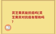 灵芝黄芪能抗癌吗(灵芝黄芪对抗癌有帮助吗？