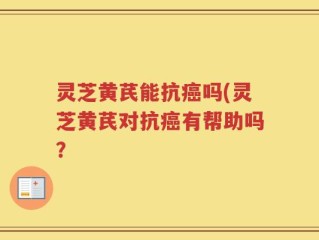 灵芝黄芪能抗癌吗(灵芝黄芪对抗癌有帮助吗？