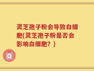 灵芝孢子粉会导致白细胞(灵芝孢子粉是否会影响白细胞？)