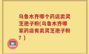 乌鲁木齐哪个药店卖灵芝孢子粉(乌鲁木齐哪家药店有卖灵芝孢子粉？)
