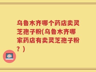 乌鲁木齐哪个药店卖灵芝孢子粉(乌鲁木齐哪家药店有卖灵芝孢子粉？)